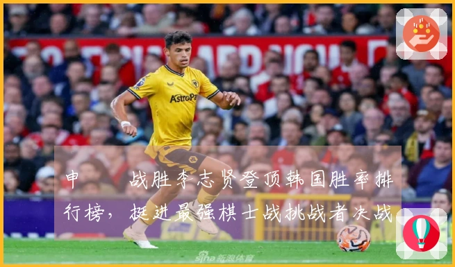 申旻埈战胜李志贤登顶韩国胜率排行榜，挺进最强棋士战挑战者决战